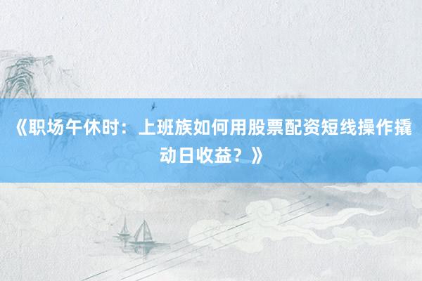 《职场午休时：上班族如何用股票配资短线操作撬动日收益？》