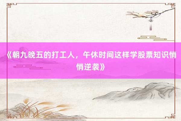 《朝九晚五的打工人，午休时间这样学股票知识悄悄逆袭》