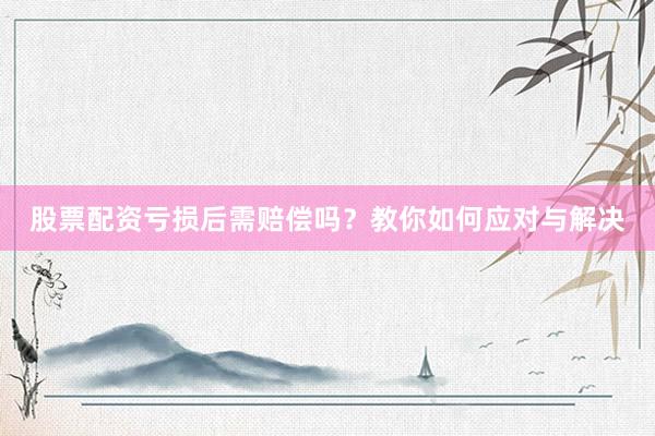 股票配资亏损后需赔偿吗？教你如何应对与解决