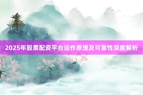 2025年股票配资平台运作原理及可靠性深度解析