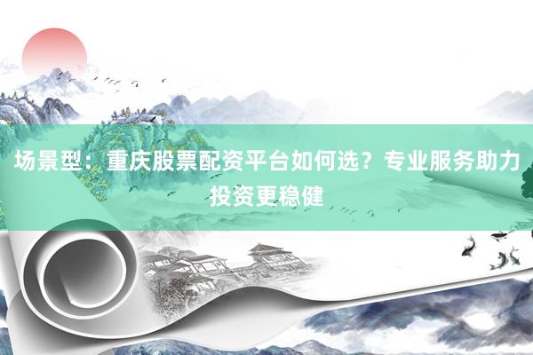 场景型：重庆股票配资平台如何选？专业服务助力投资更稳健