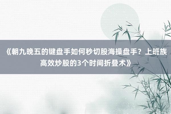 《朝九晚五的键盘手如何秒切股海操盘手？上班族高效炒股的3个时间折叠术》