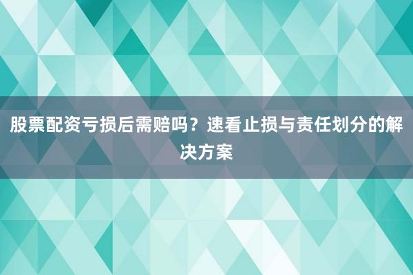 股票配资亏损后需赔吗？速看止损与责任划分的解决方案