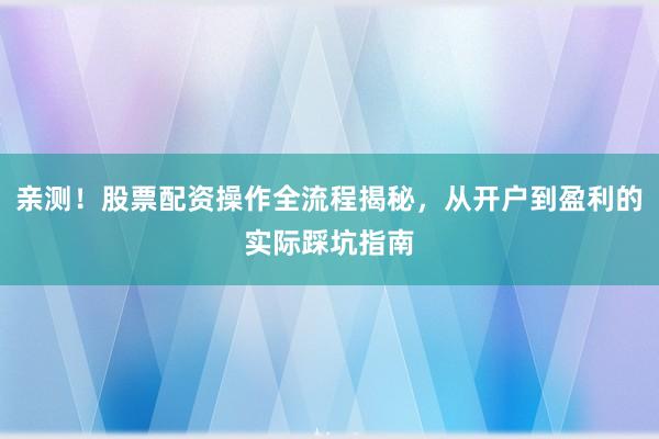 亲测！股票配资操作全流程揭秘，从开户到盈利的实际踩坑指南