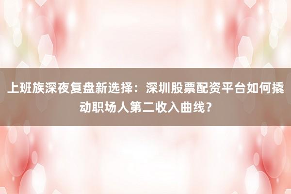 上班族深夜复盘新选择：深圳股票配资平台如何撬动职场人第二收入曲线？