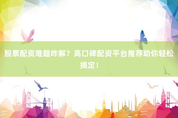 股票配资难题咋解？高口碑配资平台推荐助你轻松搞定！