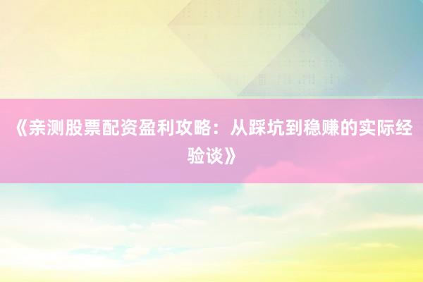 《亲测股票配资盈利攻略：从踩坑到稳赚的实际经验谈》