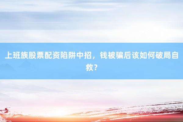 上班族股票配资陷阱中招，钱被骗后该如何破局自救？