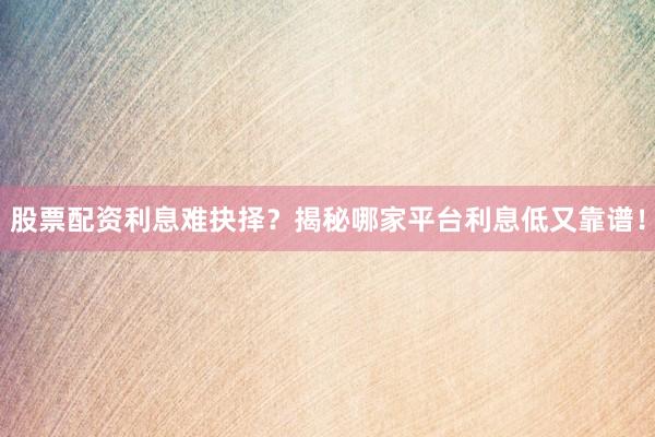 股票配资利息难抉择？揭秘哪家平台利息低又靠谱！