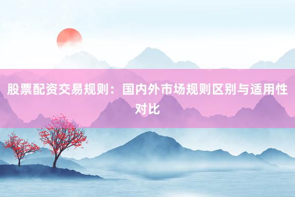 股票配资交易规则：国内外市场规则区别与适用性对比