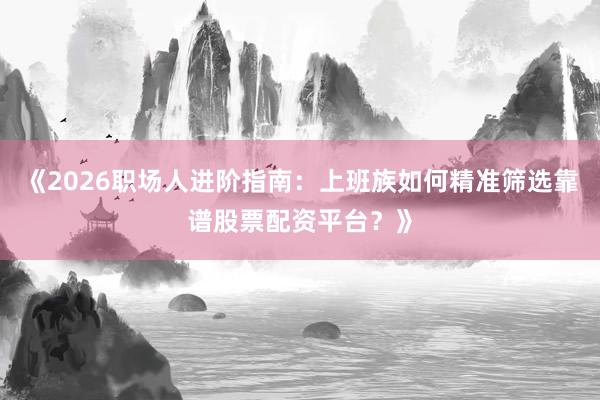 《2026职场人进阶指南：上班族如何精准筛选靠谱股票配资平台？》