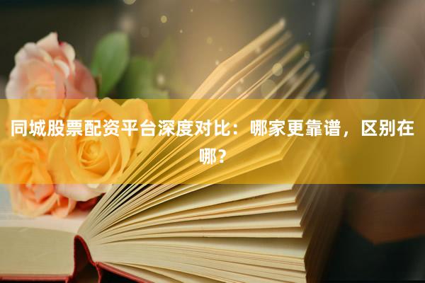 同城股票配资平台深度对比：哪家更靠谱，区别在哪？