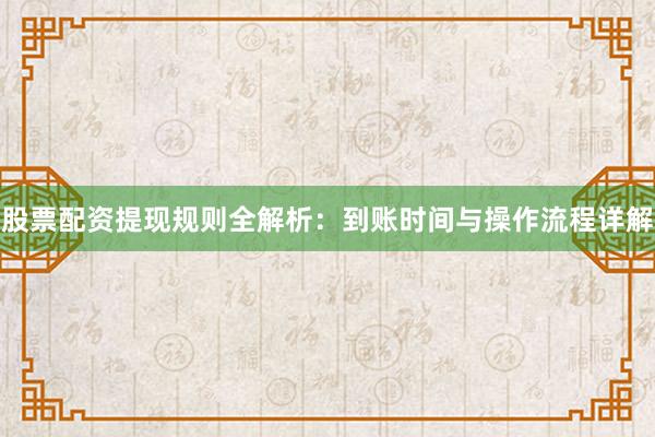 股票配资提现规则全解析：到账时间与操作流程详解