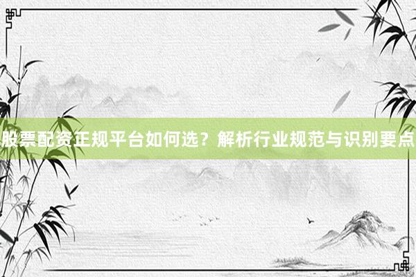 股票配资正规平台如何选？解析行业规范与识别要点