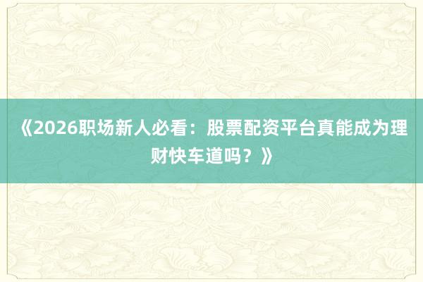 《2026职场新人必看：股票配资平台真能成为理财快车道吗？》