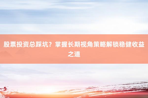 股票投资总踩坑？掌握长期视角策略解锁稳健收益之道