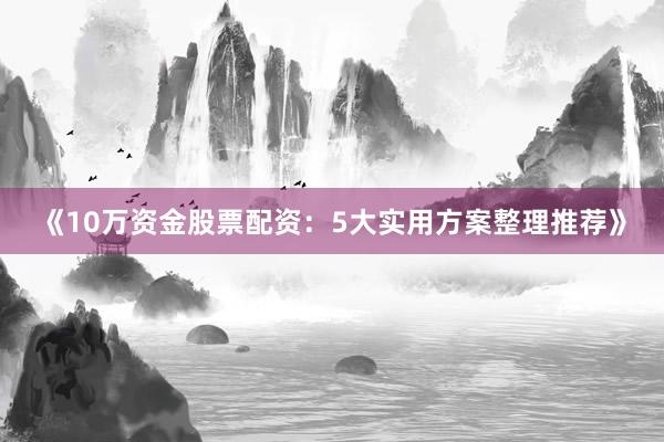 《10万资金股票配资：5大实用方案整理推荐》