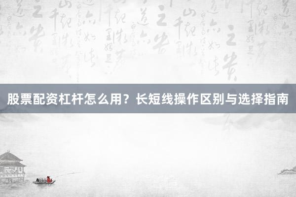 股票配资杠杆怎么用？长短线操作区别与选择指南