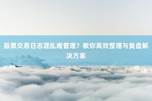 股票交易日志混乱难管理？教你高效整理与复盘解决方案