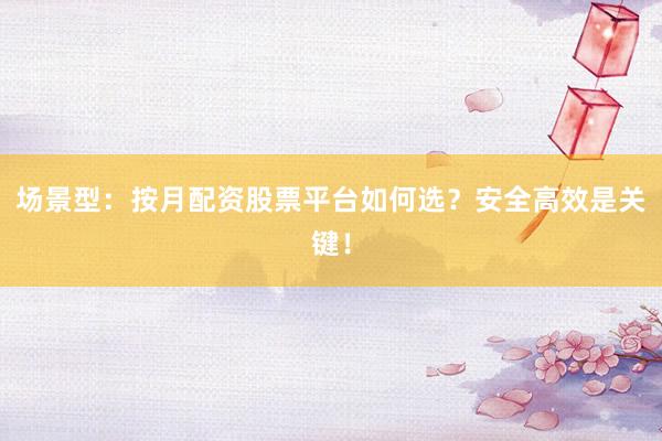 场景型：按月配资股票平台如何选？安全高效是关键！