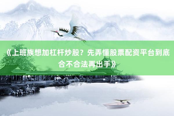 《上班族想加杠杆炒股？先弄懂股票配资平台到底合不合法再出手》