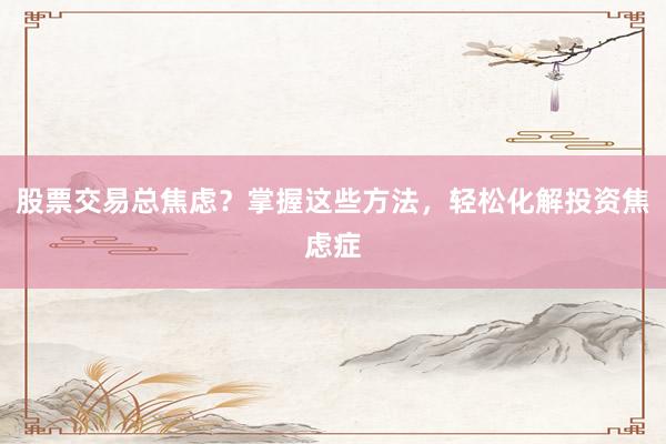 股票交易总焦虑？掌握这些方法，轻松化解投资焦虑症