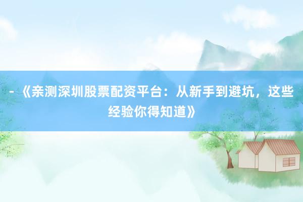 - 《亲测深圳股票配资平台：从新手到避坑，这些经验你得知道》