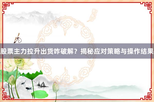 股票主力拉升出货咋破解？揭秘应对策略与操作结果