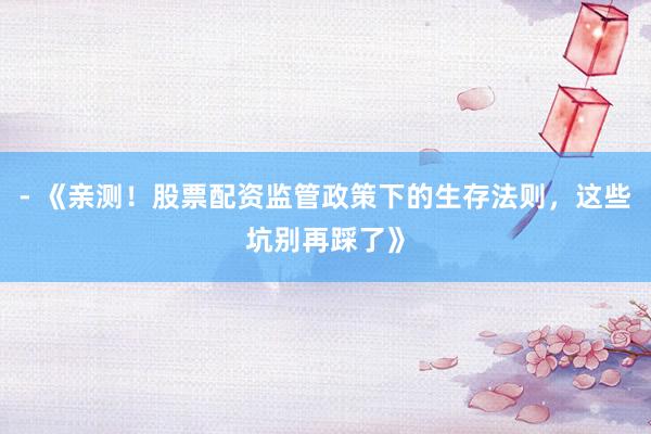- 《亲测！股票配资监管政策下的生存法则，这些坑别再踩了》