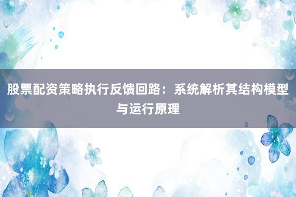 股票配资策略执行反馈回路：系统解析其结构模型与运行原理