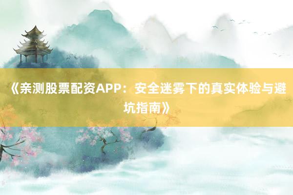 《亲测股票配资APP：安全迷雾下的真实体验与避坑指南》