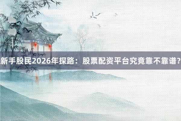 新手股民2026年探路：股票配资平台究竟靠不靠谱？