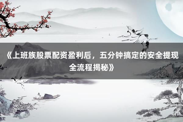 《上班族股票配资盈利后，五分钟搞定的安全提现全流程揭秘》