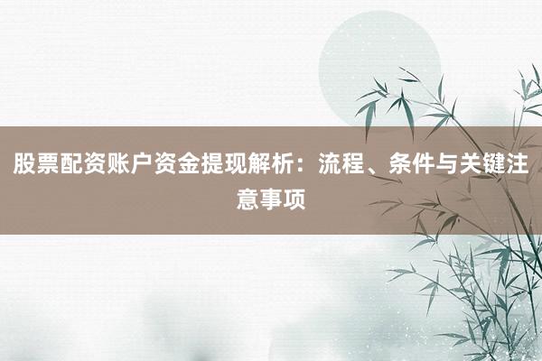 股票配资账户资金提现解析：流程、条件与关键注意事项