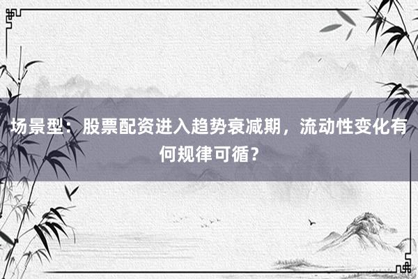 场景型：股票配资进入趋势衰减期，流动性变化有何规律可循？