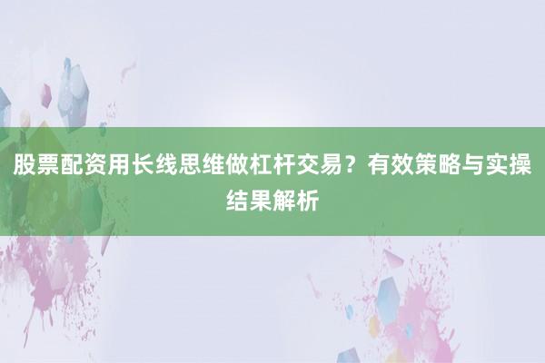 股票配资用长线思维做杠杆交易？有效策略与实操结果解析