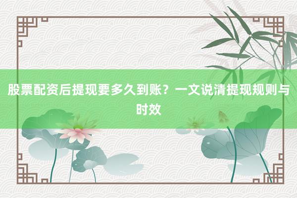 股票配资后提现要多久到账？一文说清提现规则与时效