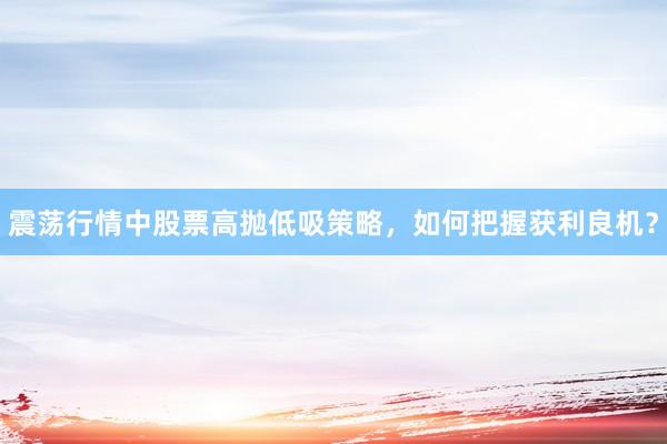 震荡行情中股票高抛低吸策略，如何把握获利良机？
