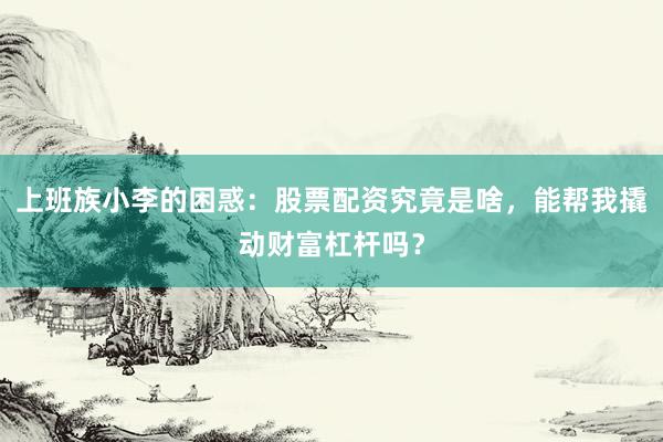上班族小李的困惑：股票配资究竟是啥，能帮我撬动财富杠杆吗？