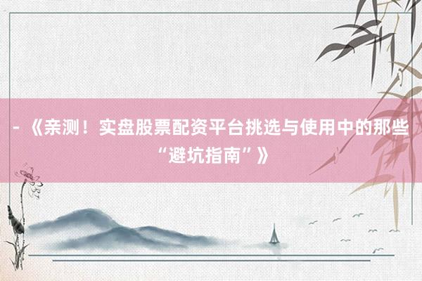 - 《亲测！实盘股票配资平台挑选与使用中的那些“避坑指南”》