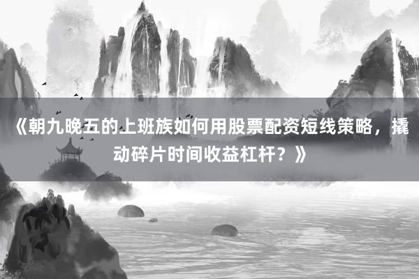 《朝九晚五的上班族如何用股票配资短线策略，撬动碎片时间收益杠杆？》
