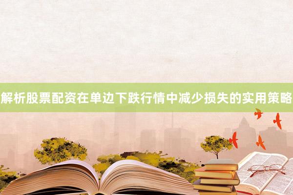 解析股票配资在单边下跌行情中减少损失的实用策略
