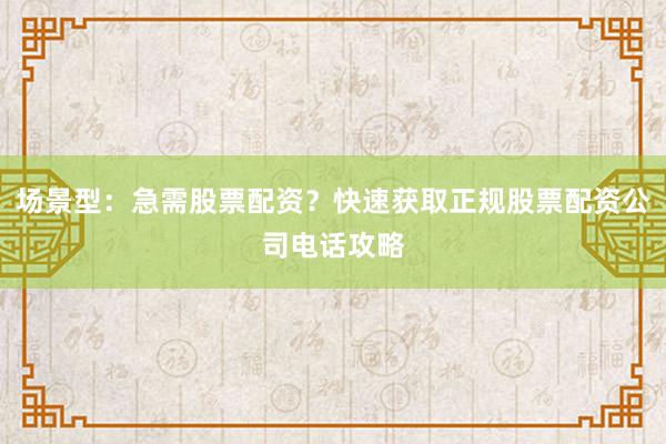 场景型：急需股票配资？快速获取正规股票配资公司电话攻略