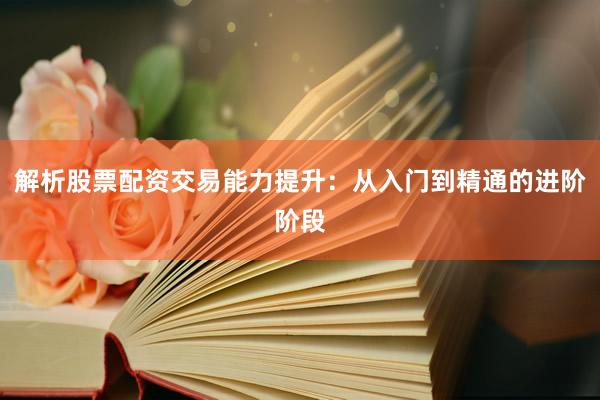 解析股票配资交易能力提升：从入门到精通的进阶阶段