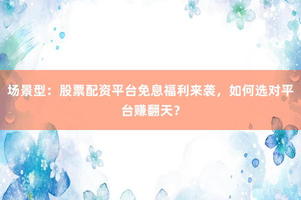 场景型：股票配资平台免息福利来袭，如何选对平台赚翻天？
