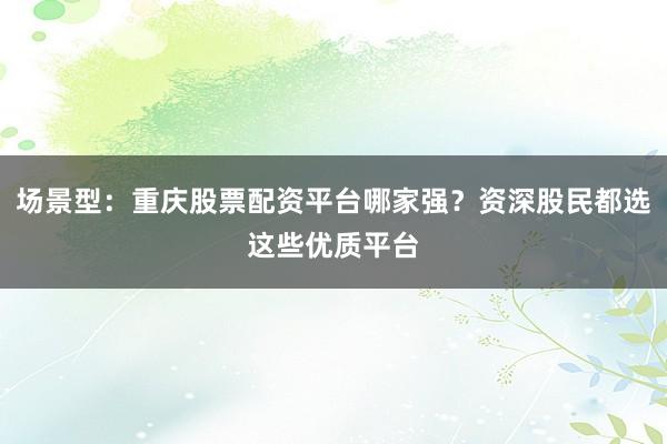 场景型：重庆股票配资平台哪家强？资深股民都选这些优质平台