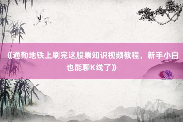《通勤地铁上刷完这股票知识视频教程，新手小白也能聊K线了》