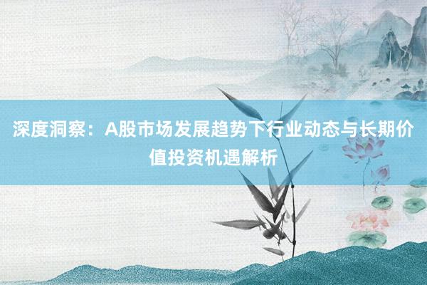 深度洞察：A股市场发展趋势下行业动态与长期价值投资机遇解析
