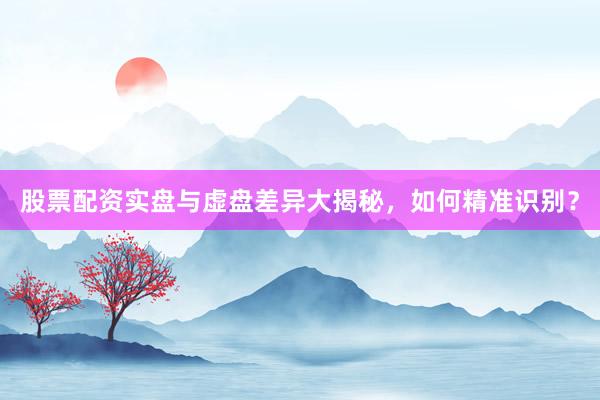 股票配资实盘与虚盘差异大揭秘，如何精准识别？