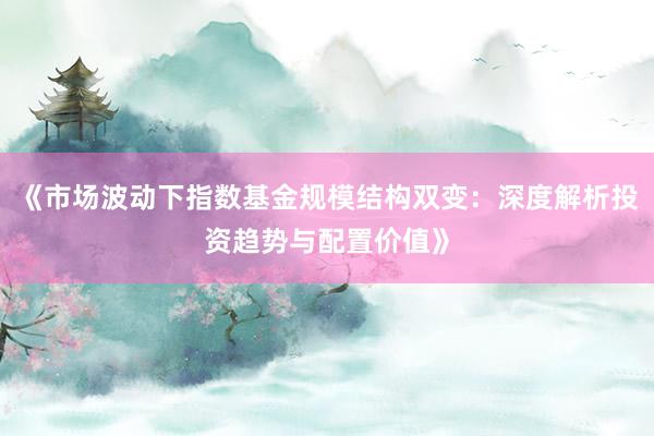《市场波动下指数基金规模结构双变：深度解析投资趋势与配置价值》